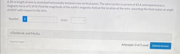 A 30-m length of wire is stretched horizontally between two vertical posts. The wire carries a current of 83 A and experiences a
magnetic force of 0.14 N. Find the magnitude of the earth's magnetic field at the location of the wire, assuming the field makes an angle
of 60.0° with respect to the wire.
Number
eTextbook and Media
Save for Later
Units
Attempts: 0 of 5 used
Submit Answer