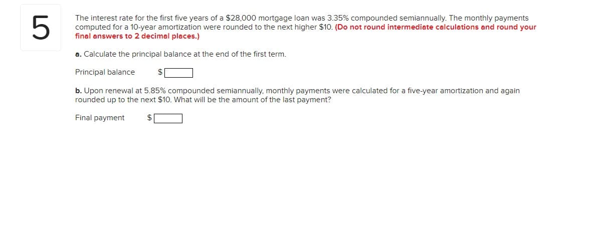 5
The interest rate for the first five years of a $28,000 mortgage loan was 3.35% compounded semiannually. The monthly payments
computed for a 10-year amortization were rounded to the next higher $10. (Do not round intermediate calculations and round your
final answers to 2 decimal places.)
a. Calculate the principal balance at the end of the first term.
Principal balance
b. Upon renewal at 5.85% compounded semiannually, monthly payments were calculated for a five-year amortization and again
rounded up to the next $10. What will be the amount of the last payment?
Final payment
$