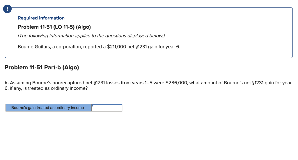 !
Required information
Problem 11-51 (LO 11-5) (Algo)
[The following information applies to the questions displayed below.]
Bourne Guitars, a corporation, reported a $211,000 net §1231 gain for year 6.
Problem 11-51 Part-b (Algo)
b. Assuming Bourne's nonrecaptured net §1231 losses from years 1-5 were $286,000, what amount of Bourne's net §1231 gain for year
6, if any, is treated as ordinary income?
Bourne's gain treated as ordinary income