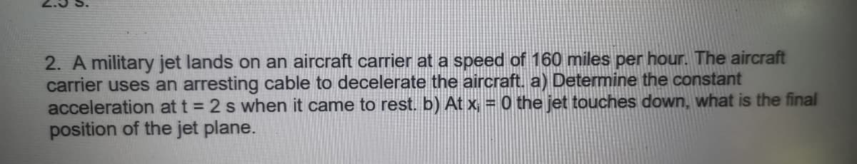 2. A military jet lands on an aircraft carrier at a speed of 160 miles per hour. The aircraft
carrier uses an arresting cable to decelerate the aircraft. a) Determine the constant
acceleration at t = 2 s when it came to rest. b) At x = 0 the jet touches down, what is the final
position of the jet plane.
