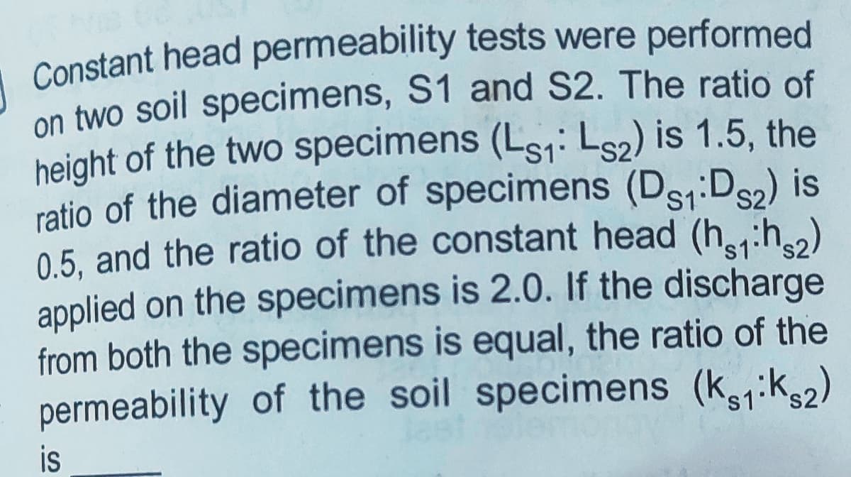 Constant head permeability tests were performed
on two soil specimens, S1 and S2. The ratio of
height of the two specimens (Ls1: Ls2) is 1.5, the
ratio of the diameter of specimens (Ds:Ds2) is
0.5. and the ratio of the constant head (h:h)
applied on the specimens is 2.0. If the discharge
from both the specimens is equal, the ratio of the
permeability of the soil specimens (k,:k2)
S1
's1
is
