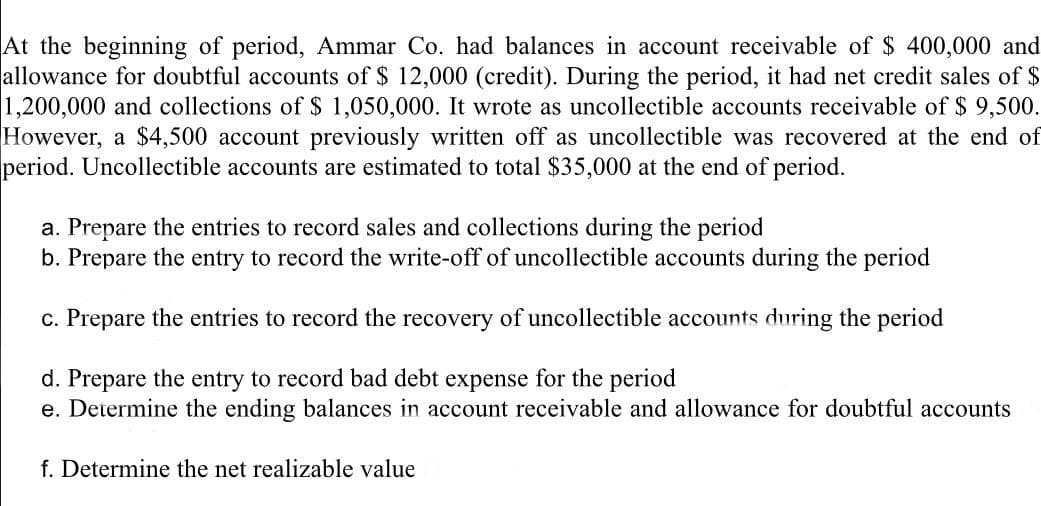 At the beginning of period, Ammar Co. had balances in account receivable of $ 400,000 and
allowance for doubtful accounts of $ 12,000 (credit). During the period, it had net credit sales of $
1,200,000 and collections of $ 1,050,000. It wrote as uncollectible accounts receivable of $ 9,500.
However, a $4,500 account previously written off as uncollectible was recovered at the end of
period. Uncollectible accounts are estimated to total $35,000 at the end of period.
a. Prepare the entries to record sales and collections during the period
b. Prepare the entry to record the write-off of uncollectible accounts during the period
c. Prepare the entries to record the recovery of uncollectible accounts during the period
d. Prepare the entry to record bad debt expense for the period
e. Determine the ending balances in account receivable and allowance for doubtful accounts
f. Determine the net realizable value
