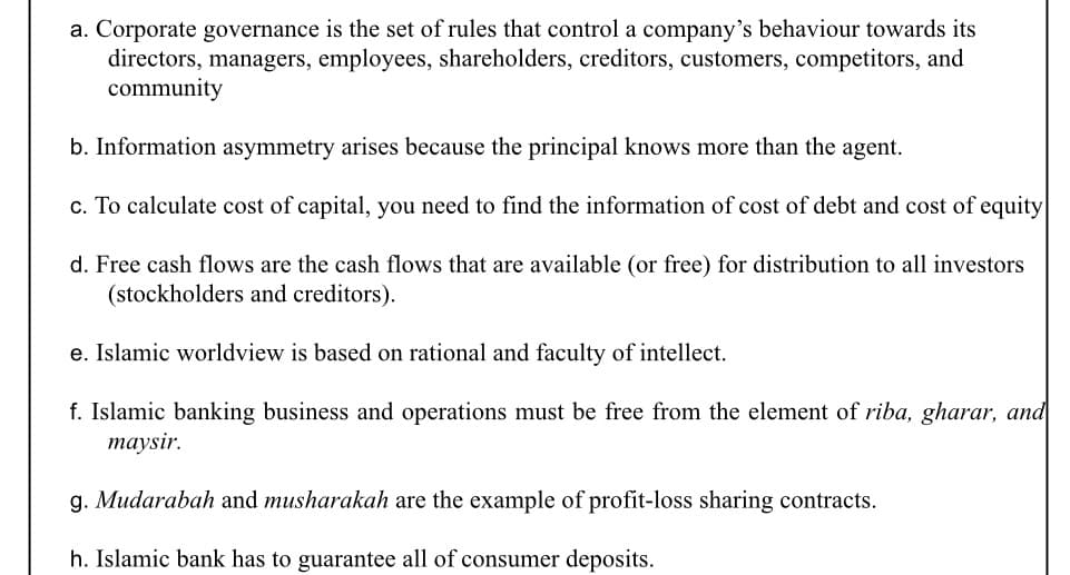 a. Corporate governance is the set of rules that control a company's behaviour towards its
directors, managers, employees, shareholders, creditors, customers, competitors, and
community
b. Information asymmetry arises because the principal knows more than the agent.
c. To calculate cost of capital, you need to find the information of cost of debt and cost of equity
d. Free cash flows are the cash flows that are available (or free) for distribution to all investors
(stockholders and creditors).
e. Islamic worldview is based on rational and faculty of intellect.
f. Islamic banking business and operations must be free from the element of riba, gharar, and
тaysir.
g. Mudarabah and musharakah are the example of profit-loss sharing contracts.
h. Islamic bank has to guarantee all of consumer deposits.
