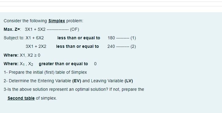 Consider the following Simplex problem:
---- (OF)
Max. Z=: 3X1 + 5X2
Subject to: X1 + 6X2
less than or equal to
180
(1)
-------.
3X1 + 2X2
less than or equal to
240
(2)
----------
Where: X1, X2 2 0
Where: X1, X2 greater than or equal to 0
1- Prepare the initial (first) table of Simplex
2- Determine the Entering Variable (EV) and Leaving Variable (LV)
3-ls the above solution represent an optimal solution? If not, prepare the
Second table of simplex.
