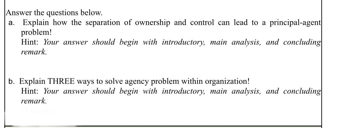 Answer the questions below.
a. Explain how the separation of ownership and control can lead to a principal-agent
problem!
Hint: Your answer should begin with introductory, main analysis, and concluding
remark.
b. Explain THREE ways to solve agency problem within organization!
Hint: Your answer should begin with introductory, main analysis, and concluding
remark.

