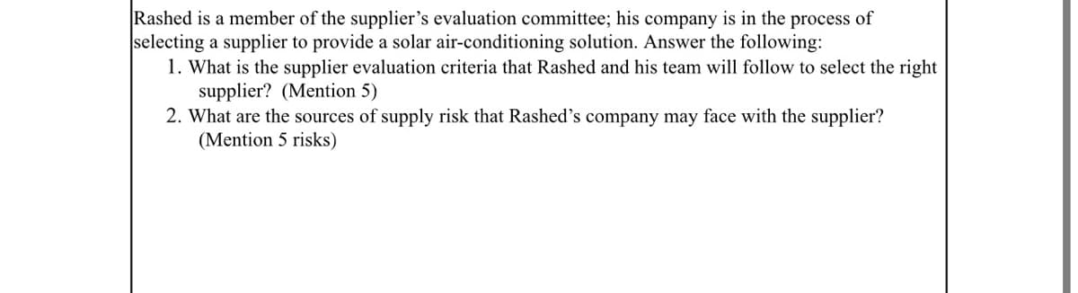 Rashed is a member of the supplier's evaluation committee; his company is in the process of
selecting a supplier to provide a solar air-conditioning solution. Answer the following:
1. What is the supplier evaluation criteria that Rashed and his team will follow to select the right
supplier? (Mention 5)
2. What are the sources of supply risk that Rashed's company may face with the supplier?
(Mention 5 risks)
