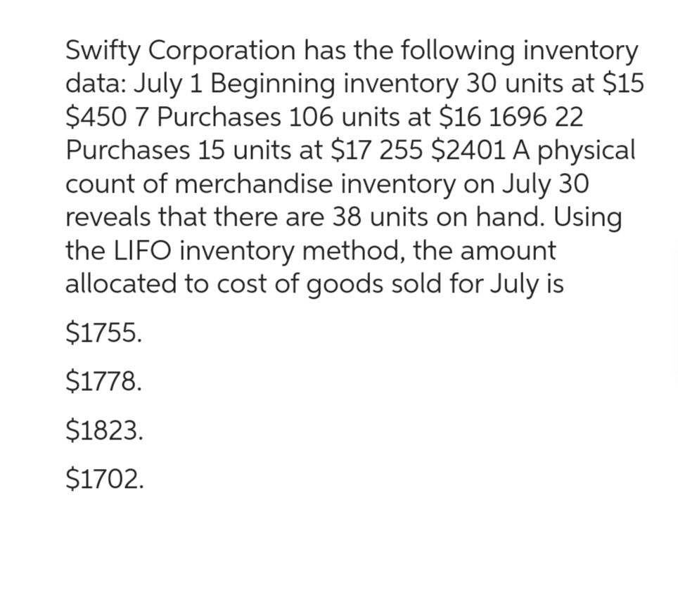 Swifty Corporation has the following inventory
data: July 1 Beginning inventory 30 units at $15
$450 7 Purchases 106 units at $16 1696 22
Purchases 15 units at $17 255 $2401 A physical
count of merchandise inventory on July 30
reveals that there are 38 units on hand. Using
the LIFO inventory method, the amount
allocated to cost of goods sold for July is
$1755.
$1778.
$1823.
$1702.