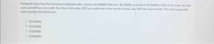 Marigold Corp. has the following budgeted sales: January $160000, February $210000, and March $180000. 40% of the sales are for
cash and 60% are on credit. For the credit sales, 50% are collected in the month of sale, and 50% the next month. The total expected
cash receipts for March are:
O $156000
O $192000.
O $189000.
O $180000