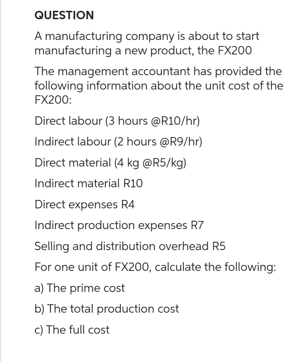 QUESTION
A manufacturing company is about to start
manufacturing a new product, the FX200
The management accountant has provided the
following information about the unit cost of the
FX200:
Direct labour (3 hours @R10/hr)
Indirect labour (2 hours @R9/hr)
Direct material (4 kg @R5/kg)
Indirect material R10
Direct expenses R4
Indirect production expenses R7
Selling and distribution overhead R5
For one unit of FX200, calculate the following:
a) The prime cost
b) The total production cost
c) The full cost