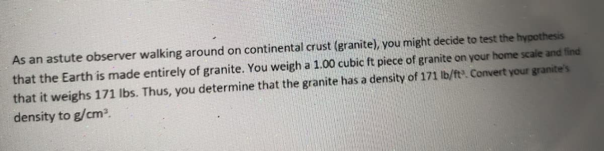 As an astute observer walking around on continental crust (granite), you might decide to test the hypothesis
that the Earth is made entirely of granite. You weigh a 1.00 cubic ft piece of granite on your home scale and find
that it weighs 171 lbs. Thus, you determine that the granite has a density of 171 lb/ft. Convert your granite's
density to g/cm.
