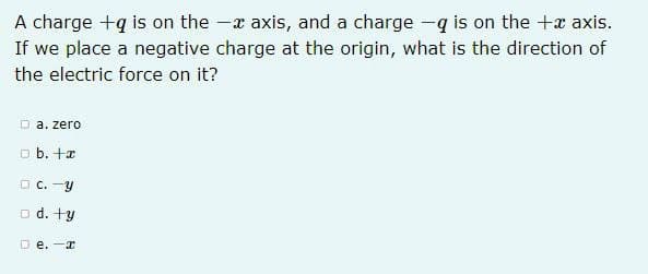 A charge +q is on the - axis, and a charge -q is on the + axis.
If we place a negative charge at the origin, what is the direction of
the electric force on it?
Da. zero
□b. +x
C.-Y
d. ty
De.-a