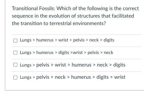 Transitional Fossils: Which of the following is the correct
sequence in the evolution of structures that facilitated
the transition to terrestrial environments?
Lungs > humerus > wrist > pelvis > neck > digits
Lungs > humerus > digits >wrist > pelvis > neck
Lungs > pelvis > wrist > humerus > neck > digits
Lungs > pelvis > neck > humerus > digits > wrist