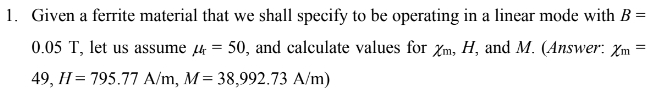 1. Given a ferrite material that we shall specify to be operating in a linear mode with B =
0.05 T, let us assume 4 = 50, and calculate values for Xm, H, and M. (Answer: Xm =
49, H = 795.77 A/m, M= 38,992.73 A/m)