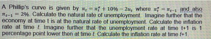 A Phillip's curve is given by π = n + 10% - 2u, where = π-1 and also
Tt-1 = 2%. Calculate the natural rate of unemployment. Imagine further that the
economy at time t is at the natural rate of unemployment. Calculate the inflation
rate at time t. Imagine further that the unemployment rate at time t+1 is 1
percentage point lower then at time t. Calculate the inflation rate at time t+1.