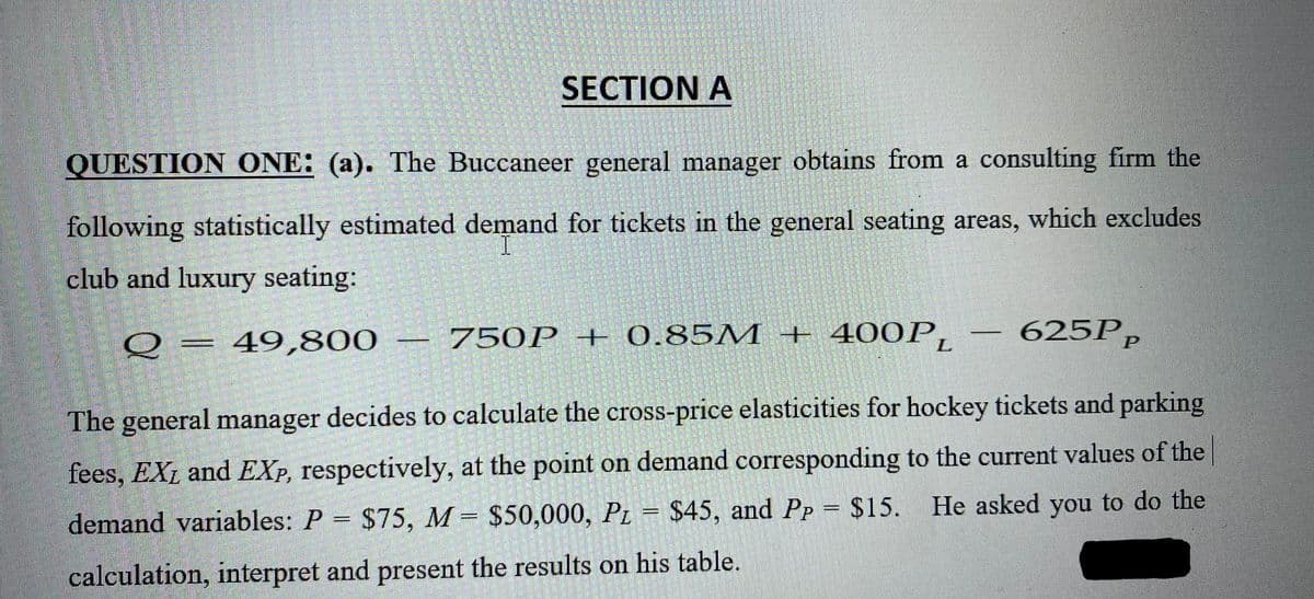 SECTION A
QUESTION ONE: (a). The Buccaneer general manager obtains from a consulting firm the
following statistically estimated demand for tickets in the general seating areas, which excludes
I
club and luxury seating:
-
750P + 0.85M + 400PL
Q = 49,800
625Pp
The general manager decides to calculate the cross-price elasticities for hockey tickets and parking
fees, EXL and EXP, respectively, at the point on demand corresponding to the current values of the
He asked you to do the
demand variables: P = $75, M = $50,000, PL = $45, and Pp = $15.
calculation, interpret and present the results on his table.
