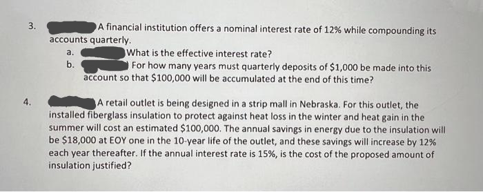 3.
A financial institution offers a nominal interest rate of 12% while compounding its
accounts quarterly.
a.
b.
D
What is the effective interest rate?
For how many years must quarterly deposits of $1,000 be made into this
account so that $100,000 will be accumulated at the end of this time?
A retail outlet is being designed in a strip mall in Nebraska. For this outlet, the
installed fiberglass insulation to protect against heat loss in the winter and heat gain in the
summer will cost an estimated $100,000. The annual savings in energy due to the insulation will
be $18,000 at EOY one in the 10-year life of the outlet, and these savings will increase by 12%
each year thereafter. If the annual interest rate is 15%, is the cost of the proposed amount of
insulation justified?