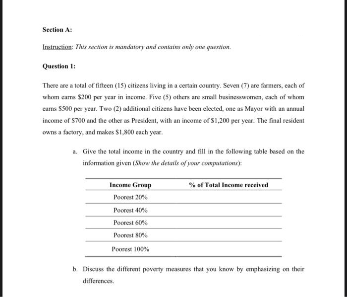 Section A:
Instruction: This section is mandatory and contains only one question.
Question 1:
There are a total of fifteen (15) citizens living in a certain country. Seven (7) are farmers, each of
whom earns $200 per year in income. Five (5) others are small businesswomen, each of whom
earns $500 per year. Two (2) additional citizens have been elected, one as Mayor with an annual
income of $700 and the other as President, with an income of $1,200 per year. The final resident
owns a factory, and makes $1,800 each year.
a. Give the total income in the country and fill in the following table based on the
information given (Show the details of your computations):
Income Group
% of Total Income received
Poorest 20%
Poorest 40%
Poorest 60%
Poorest 80%
Poorest 100%
b. Discuss the different poverty measures that you know by emphasizing on their
differences.