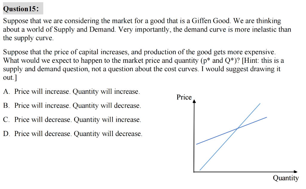 Qustion 15:
Suppose that we are considering the market for a good that is a Giffen Good. We are thinking
about a world of Supply and Demand. Very importantly, the demand curve is more inelastic than
the supply curve.
Suppose that the price of capital increases, and production of the good gets more expensive.
What would we expect to happen to the market price and quantity (p* and Q*)? [Hint: this is a
supply and demand question, not a question about the cost curves. I would suggest drawing it
out.]
A. Price will increase. Quantity will increase.
B. Price will increase. Quantity will decrease.
C. Price will decrease. Quantity will increase.
D. Price will decrease. Quantity will decrease.
Price
Quantity
