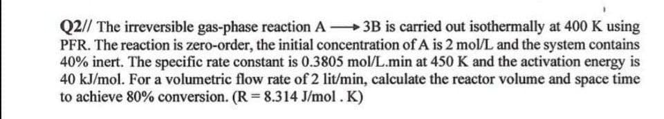 Q2// The irreversible gas-phase reaction A 3B is carried out isothermally at 400 K using
PFR. The reaction is zero-order, the initial concentration of A is 2 mol/L and the system contains
40% inert. The specific rate constant is 0.3805 mol/L.min at 450 K and the activation energy is
40 kJ/mol. For a volumetric flow rate of 2 lit/min, calculate the reactor volume and space time
to achieve 80% conversion. (R = 8.314 J/mol. K)