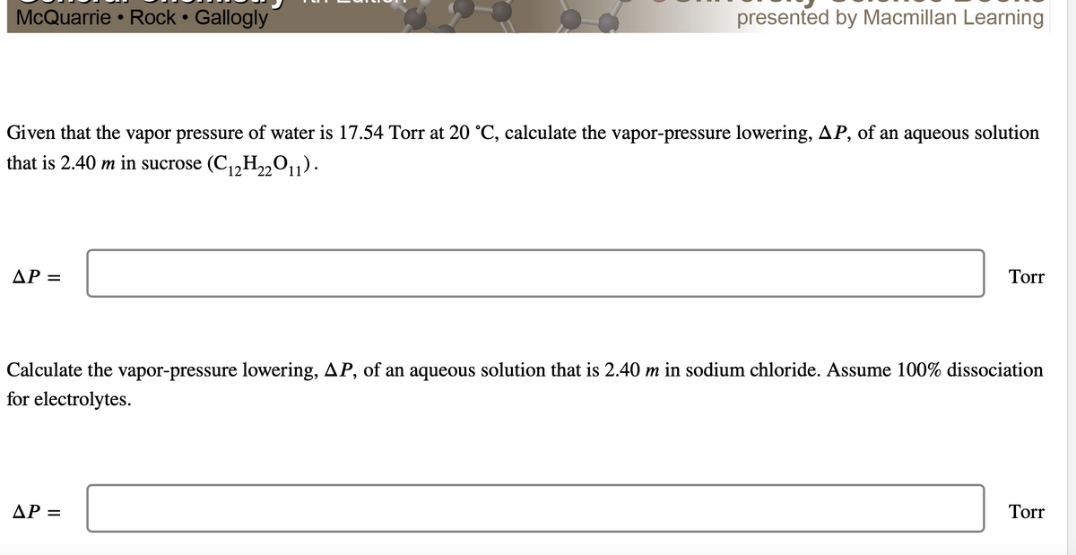 McQuarrie Rock • Gallogly
presented by Macmillan Learning
●
●
Given that the vapor pressure of water is 17.54 Torr at 20 °C, calculate the vapor-pressure lowering, AP, of an aqueous solution
that is 2.40 m in sucrose (C₁2H₂2O11).
Torr
ΔΡ =
Calculate the vapor-pressure lowering, AP, of an aqueous solution that is 2.40 m in sodium chloride. Assume 100% dissociation
for electrolytes.
Torr
ΔΡ =