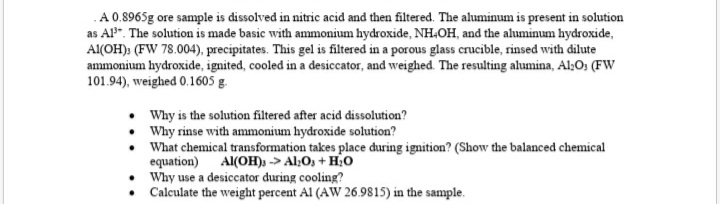 A 0.8965g ore sample is dissolved in nitric acid and then filtered. The aluminum is present in solution
as AP". The solution is made basic with ammonium hydroxide, NH,OH, and the aluminum hydroxide,
Al(OH)» (FW 78.004), precipitates. This gel is filtered in a porous glass crucible, rinsed with dilute
ammonium hydroxide, ignited, cooled in a desiccator, and weighed. The resulting alumina, Al;O; (FW
101.94), weighed 0.1605 g.
Why is the solution filtered after acid dissolution?
Why rinse with ammonium hydroxide solution?
What chemical transformation takes place during ignition? (Show the balanced chemical
equation)
• Why use a desiccator during cooling?
Calculate the weight percent Al (AW 26.9815) in the sample.
Al(OH)) -> Al;O, + H0
