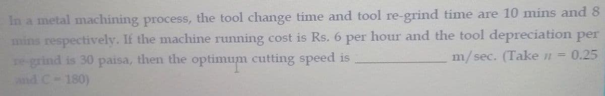 In a metal machining process, the tool change time and tool re-grind time are 10 mins and 8
mins respectively. If the machine running cost is Rs. 6 per hour and the tool depreciation per
re-grind is 30 paisa, then the optimum cutting speed is
and C-180)
m/sec. (Take n =
0.25
