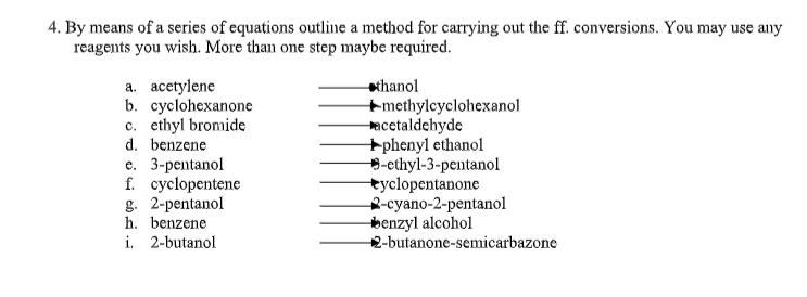 4. By means of a series of equations outline a method for carrying out the ff. conversions. You may use any
reagents you wish. More than one step maybe required.
a. acetylene
b. cyclohexanone
c. ethyl bromide
d. benzene
e. 3-рentanol
f. cyclopentene
g. 2-pentanol
h. benzene
i. 2-butanol
chanol
+methylcyclohexanol
acetaldehyde
+phenyl ethanol
-ethyl-3-pentanol
tyclopentanone
2-суano-2-pentanol
benzyl alcohol
2-butanone-semicarbazone
