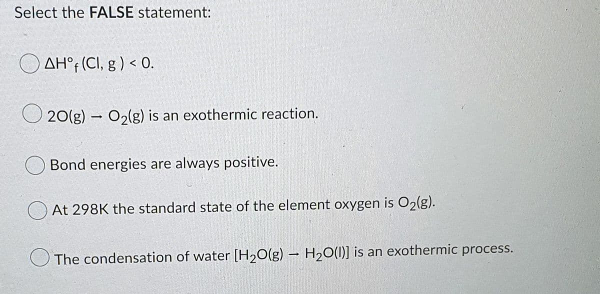 Select the FALSE statement:
AH°f (CI, g ) < 0.
20(g) – O2(g) is an exothermic reaction.
Bond energies are always positive.
At 298K the standard state of the element oxygen is O2(g).
The condensation of water [H2O(g) – H2O(1)] is an exothermic process.
