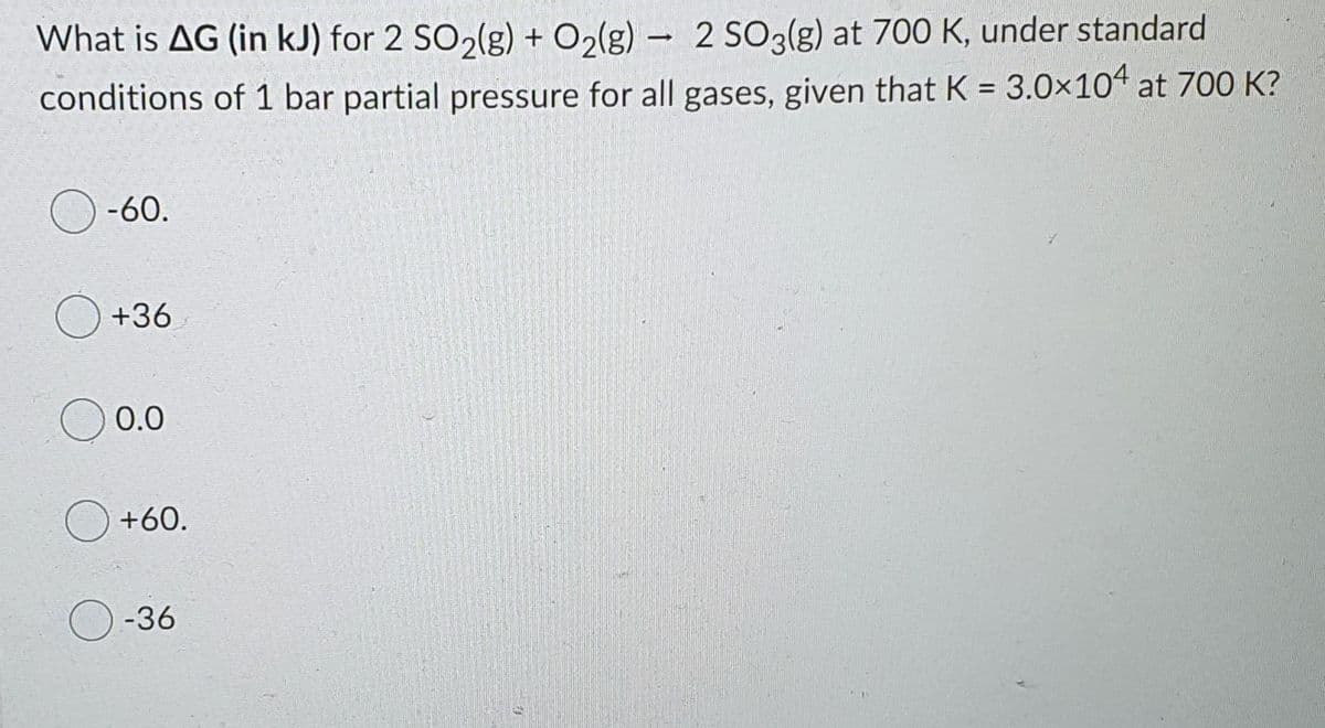 What is AG (in kJ) for 2 SO2(g) + O2(g) – 2 S03(g) at 700 K, under standard
conditions of 1 bar partial pressure for all gases, given that K = 3.0×10“ at 700 K?
O -60.
+36
0.0
+60.
-36
