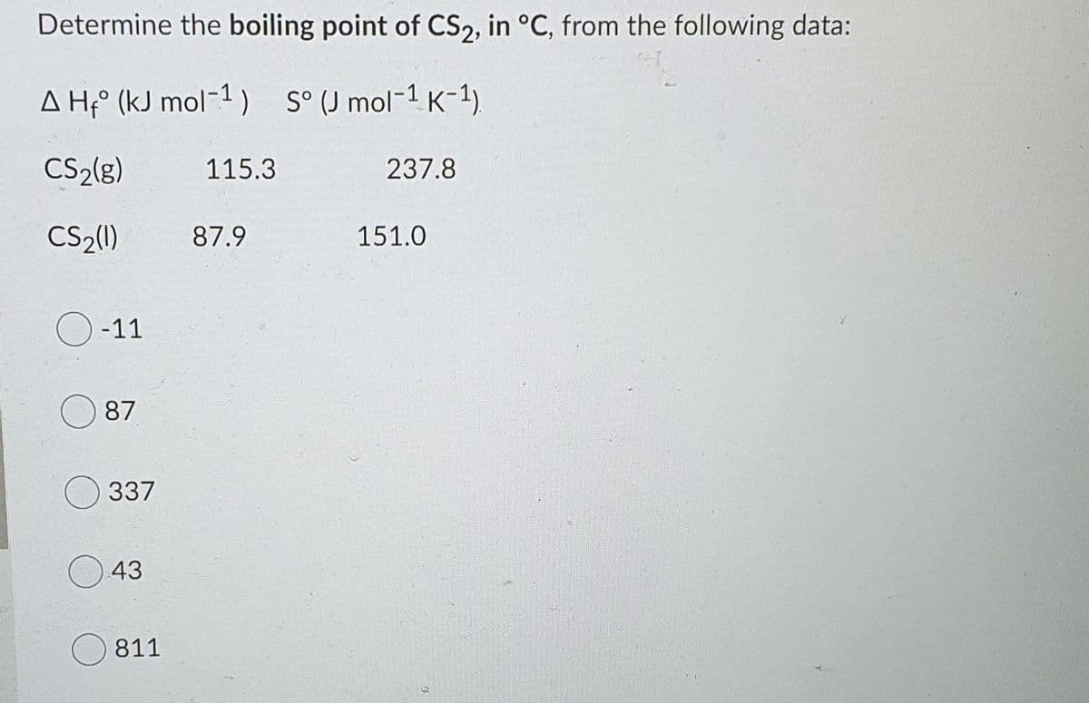 Determine the boiling point of CS2, in °C, from the following data:
A H;° (kJ mol-1 ) S° (J mol-1 K-1.
CS2(8)
115.3
237.8
CS2(1)
87.9
151.0
-11
87
337
43
811
