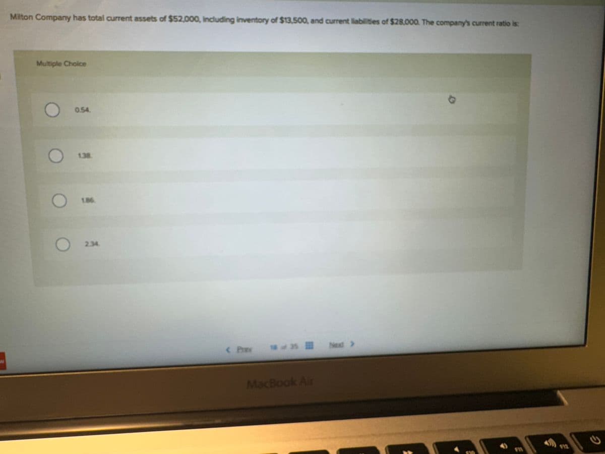 Milton Company has total current assets of $52,000, including inventory of $13,500, and current liabilities of $28,000. The company's current ratio is:
Multiple Choice
0 00
0.54.
1.38.
1.86.
2.34.
< P
18 of 35 Next >
MacBook Air
$12