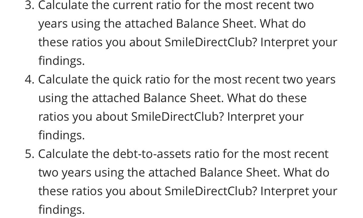 3. Calculate the current ratio for the most recent two
years using the attached Balance Sheet. What do
these ratios you about SmileDirectClub? Interpret your
findings.
4. Calculate the quick ratio for the most recent two years
using the attached Balance Sheet. What do these
ratios you about SmileDirectClub? Interpret your
findings.
5. Calculate the debt-to-assets ratio for the most recent
two years using the attached Balance Sheet. What do
these ratios you about SmileDirectClub? Interpret your
findings.