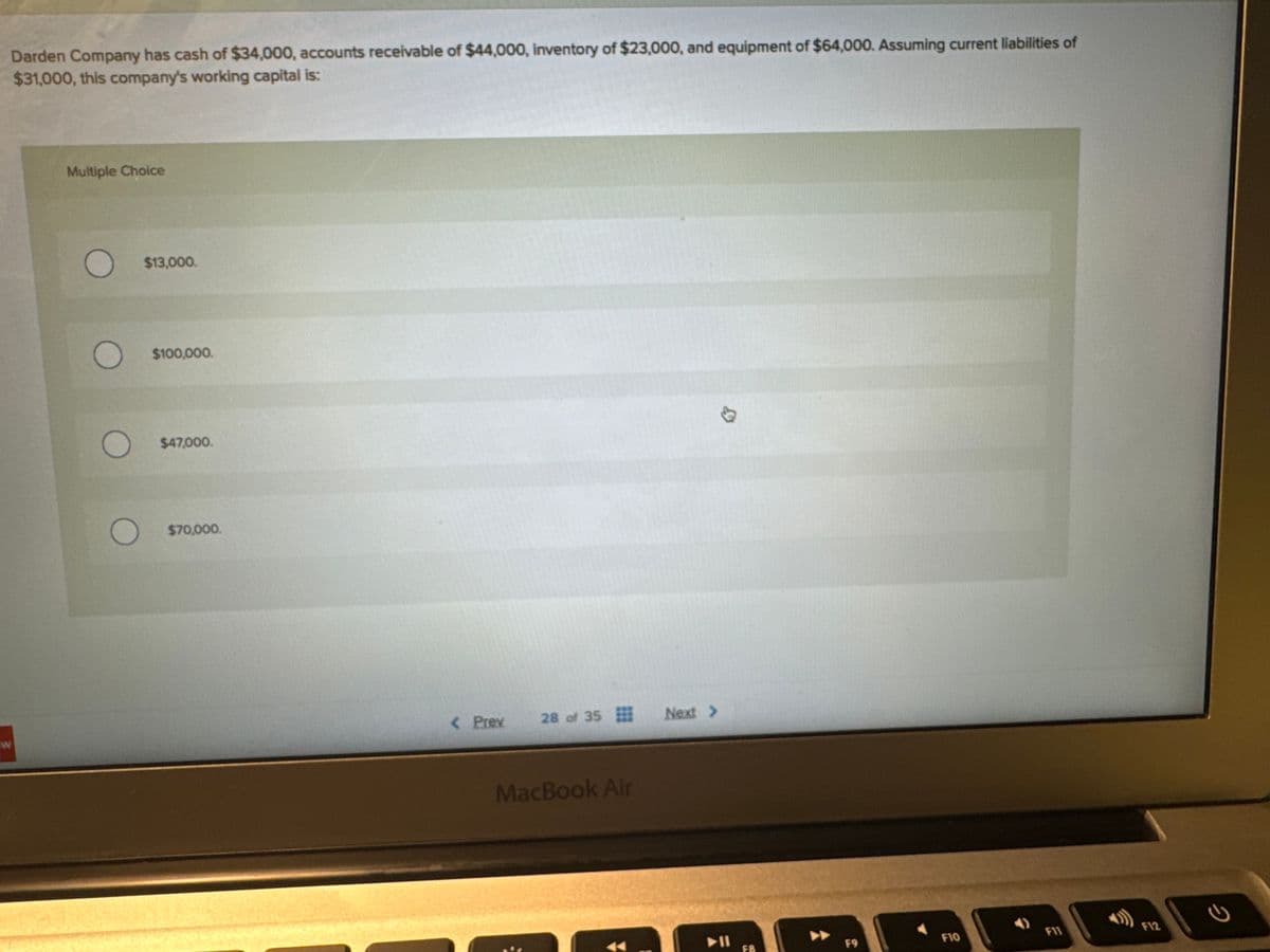 Darden Company has cash of $34,000, accounts receivable of $44,000, inventory of $23,000, and equipment of $64,000. Assuming current liabilities of
$31,000, this company's working capital is:
W
Multiple Choice
O
$13,000.
$100,000.
$47,000.
$70,000.
< Prev
28 of 35
MacBook Air
Next >
▶11
F8
F9
F10
F11
F12
2