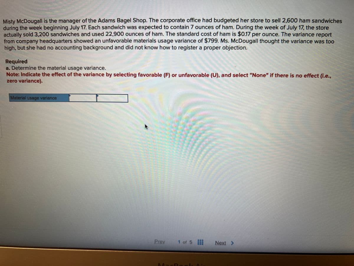 Misty McDougall is the manager of the Adams Bagel Shop. The corporate office had budgeted her store to sell 2,600 ham sandwiches
during the week beginning July 17. Each sandwich was expected to contain 7 ounces of ham. During the week of July 17, the store
actually sold 3,200 sandwiches and used 22,900 ounces of ham. The standard cost of ham is $0.17 per ounce. The variance report
from company headquarters showed an unfavorable materials usage variance of $799. Ms. McDougall thought the variance was too
high, but she had no accounting background and did not know how to register a proper objection.
Required
a. Determine the material usage variance.
Note: Indicate the effect of the variance by selecting favorable (F) or unfavorable (U), and select "None" if there is no effect (i.e.,
zero variance).
Material usage variance
Prey
1 of 5
MacRock
Next >