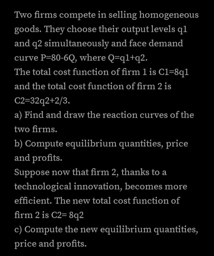 Two firms compete in selling homogeneous
goods. They choose their output levels q1
and q2 simultaneously and face demand
curve P=80-6Q, where Q=q1+q2.
The total cost function of firm 1 is C1=8q1
and the total cost function of firm 2 is
C2=32q2+2/3.
a) Find and draw the reaction curves of the
two firms.
b) Compute equilibrium quantities, price
and profits.
Suppose now that firm 2, thanks to a
technological innovation, becomes more
efficient. The new total cost function of
firm 2 is C2=8q2
c) Compute the new equilibrium quantities,
price and profits.