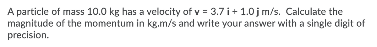 A particle of mass 10.0 kg has a velocity of v = 3.7 i + 1.0 j m/s. Calculate the
magnitude of the momentum in kg.m/s and write your answer with a single digit of
precision.
