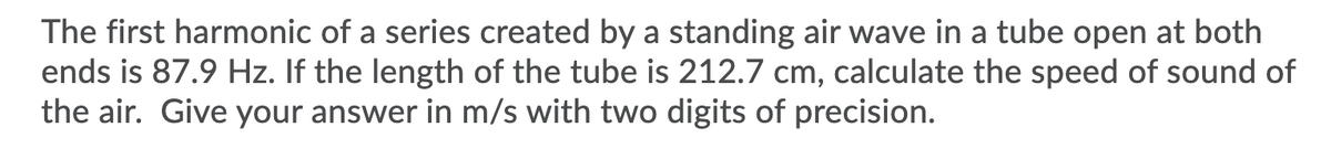 The first harmonic of a series created by a standing air wave in a tube open at both
ends is 87.9 Hz. If the length of the tube is 212.7 cm, calculate the speed of sound of
the air. Give your answer in m/s with two digits of precision.
