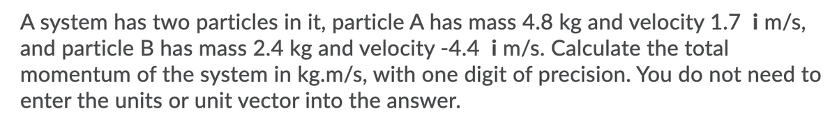 A system has two particles in it, particle A has mass 4.8 kg and velocity 1.7 i m/s,
and particle B has mass 2.4 kg and velocity -4.4 i m/s. Calculate the total
momentum of the system in kg.m/s, with one digit of precision. You do not need to
enter the units or unit vector into the answer.
