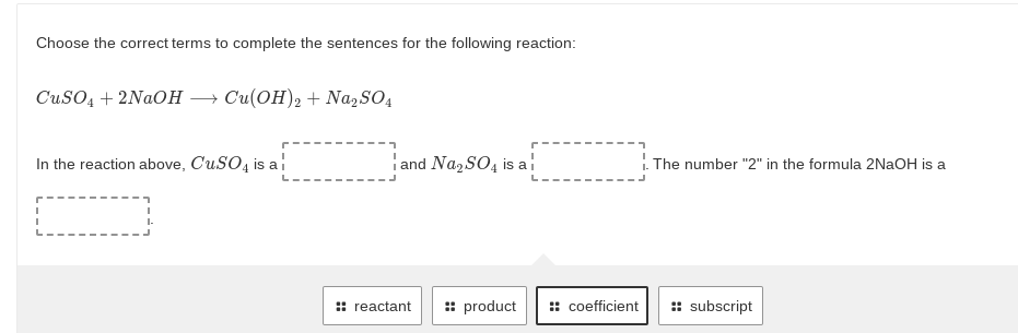 Choose the correct terms to complete the sentences for the following reaction:
CuSO, + 2NAOH → Cu(OH), + Na, SO,
In the reaction above, CuSO, is a
iand NazSO4 is al
1. The number "2" in the formula 2NAOH is a
:: reactant
: product
:: coefficient
: subscript
