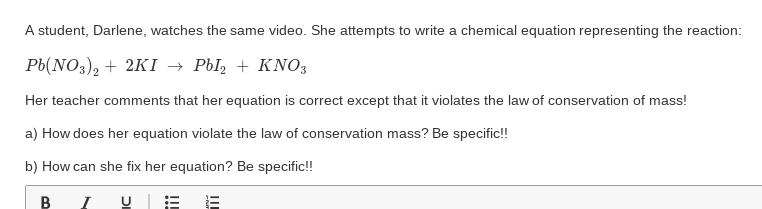 A student, Darlene, watches the same video. She attempts to write a chemical equation representing the reaction:
РЫ(NO3), + 2K1 — Рbl, + KNO;
Her teacher comments that her equation is correct except that it violates the law of conservation of mass!
a) How does her equation violate the law of conservation mass? Be specific!!
b) How can she fix her equation? Be specific!!
B
