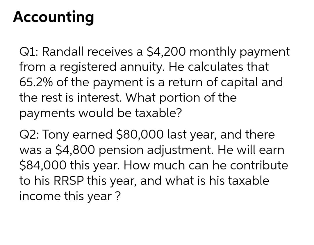 Accounting
Q1: Randall receives a $4,200 monthly payment
from a registered annuity. He calculates that
65.2% of the payment is a return of capital and
the rest is interest. What portion of the
payments would be taxable?
Q2: Tony earned $80,000 last year, and there
was a $4,800 pension adjustment. He will earn
$84,000 this year. How much can he contribute
to his RRSP this year, and what is his taxable
income this year ?

