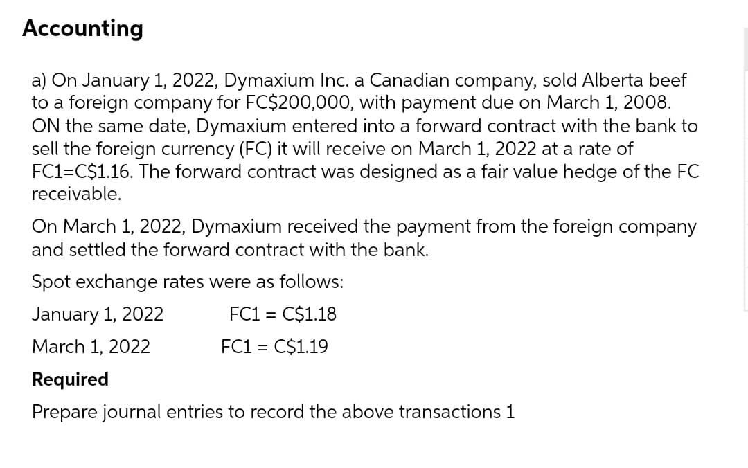 Accounting
a) On January 1, 2022, Dymaxium Inc. a Canadian company, sold Alberta beef
to a foreign company for FC$200,000, with payment due on March 1, 2008.
ON the same date, Dymaxium entered into a forward contract with the bank to
sell the foreign currency (FC) it will receive on March 1, 2022 at a rate of
FC1=C$1.16. The forward contract was designed as a fair value hedge of the FC
receivable.
On March 1, 2022, Dymaxium received the payment from the foreign company
and settled the forward contract with the bank.
Spot exchange rates were as follows:
January 1, 2022
FC1 = C$1.18
March 1, 2022
FC1
= C$1.19
Required
Prepare journal entries to record the above transactions 1
