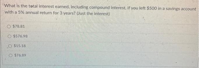 What is the total interest earned, including compound interest, if you left $500 in a savings account
with a 5% annual return for 3 years? (Just the interest)
O $78.81
O $576.98
O $15.18
$76.89
