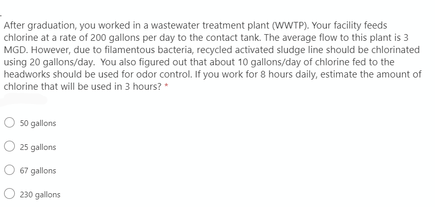 After graduation, you worked in a wastewater treatment plant (WWTP). Your facility feeds
chlorine at a rate of 200 gallons per day to the contact tank. The average flow to this plant is 3
MGD. However, due to filamentous bacteria, recycled activated sludge line should be chlorinated
using 20 gallons/day. You also figured out that about 10 gallons/day of chlorine fed to the
headworks should be used for odor control. If you work for 8 hours daily, estimate the amount of
chlorine that will be used in 3 hours? *
O 50 gallons
25 gallons
O 67 gallons
O 230 gallons
