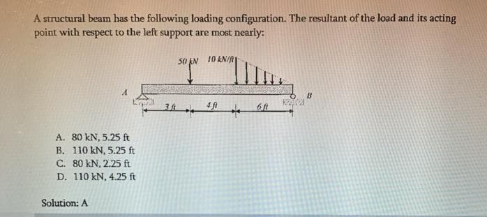 A structural beam has the following loading configuration. The resultant of the load and its acting
point with respect to the left support are most nearly:
S0 EN 10 KN/n
B
4ft
A. 80 kN, 5.25 ft
B. 110 kN, 5.25 ft
C. 80 kN, 2.25 ft
D. 110 kN, 4.25 ft
Solution: A
