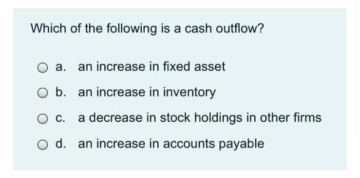 Which of the following is a cash outflow?
a. an increase in fixed asset
O b. an increase in inventory
O C.
a decrease in stock holdings in other firms
d. an increase in accounts payable
