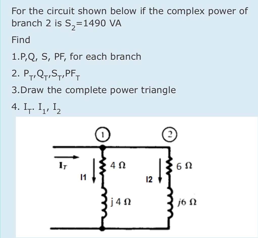 For the circuit shown below if the complex power of
branch 2 is S,=1490 VA
Find
1.P,Q, S, PF, for each branch
2. P7,Q7,S7,PF-
3.Draw the complete power triangle
4. Ir. I1, 12
1)
IT
1
12
j4N
j6 N
