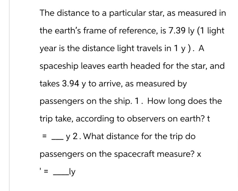 The distance to a particular star, as measured in
the earth's frame of reference, is 7.39 ly (1 light
year is the distance light travels in 1 y). A
spaceship leaves earth headed for the star, and
takes 3.94 y to arrive, as measured by
passengers on the ship. 1. How long does the
trip take, according to observers on earth? t
=
y 2. What distance for the trip do
passengers on the spacecraft measure? x
= _ly
