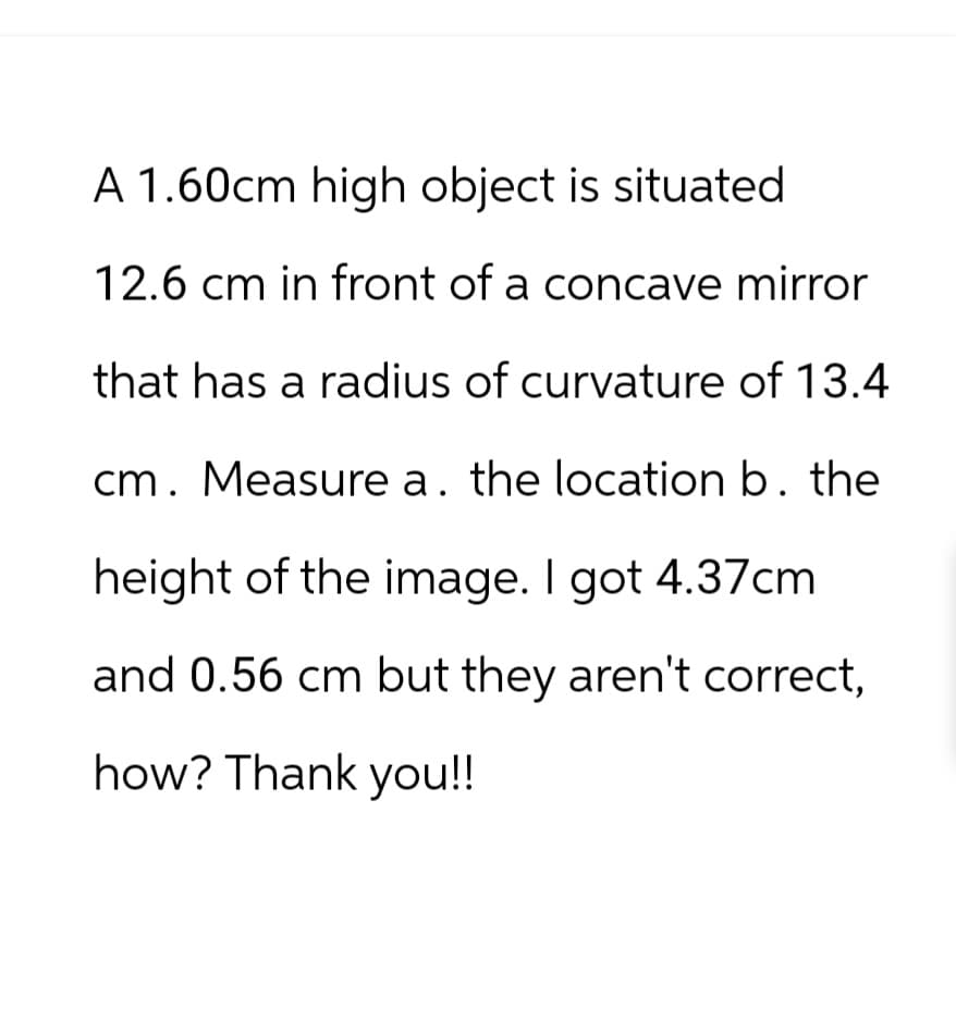 A 1.60cm high object is situated
12.6 cm in front of a concave mirror
that has a radius of curvature of 13.4
cm. Measure a. the location b. the
height of the image. I got 4.37cm
and 0.56 cm but they aren't correct,
how? Thank you!!