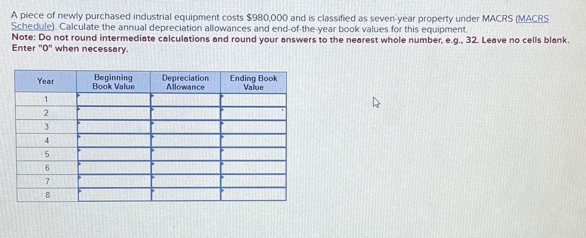 A piece of newly purchased industrial equipment costs $980,000 and is classified as seven-year property under MACRS (MACRS
Schedule). Calculate the annual depreciation allowances and end-of-the-year book values for this equipment.
Note: Do not round intermediate calculations and round your answers to the nearest whole number, e.g., 32. Leave no cells blank.
Enter "0" when necessary.
Year
Beginning
Book Value
Depreciation
Allowance
Ending Book
Value
1
2
3
4
5
6
7
8